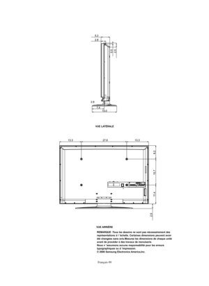 Page 201Français-99VUE LATÉRALE
VUE ARRIÈRE
REMARQUE :Tous les dessins ne sont pas nécessairement des 
représentations à l ’échelle. Certaines dimensions peuvent avoir 
été changées sans avis.Mesurez les dimensions de chaque unité 
avant de procéder à des travaux de menuiserie.
Nous n ’assumons aucune responsabilité pour les erreurs 
typographiques ou d ’impression.
© 2006 Samsung Electronics America,Inc.
BN68-01047G-00Fre.qxd  5/2/06  3:32 AM  Page 99 