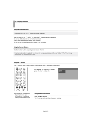 Page 24English-22
For example, for channel 7-1  (digital), 
press “7”, then “
-”, then “1”.
HD indicates the TV is receiving a 
Digital High Definition signal.
SD indicates the TV is receiving 
a Analog standard definition signal.
Changing Channels
Using the Channel Buttons
Using the Number Buttons
Using the Previous Channel
Press the CH or CH  button to change channels. 
Press the number buttons to go directly to a channel. For example, to select channel 27, press “2,” then “7.” The TV will change
channels...