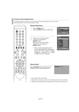 Page 34English-32
Use the remote control to switch between viewing signals from connected equipment, such as a VCR, DVD, 
Samsung Set-Top Box or the TV source (broadcast or cable).
Viewing an External Signal Source
1
Press the MENUbutton.
Press the 
ENTERbutton to select “Input”.
2
Press the  or  button to select
“Source List”, then press the
ENTERbutton.
Press the  or  button to select
a signal source, then press the
ENTERbutton.
•When you connect equipment to the TV, 
you can choose between the following sets...