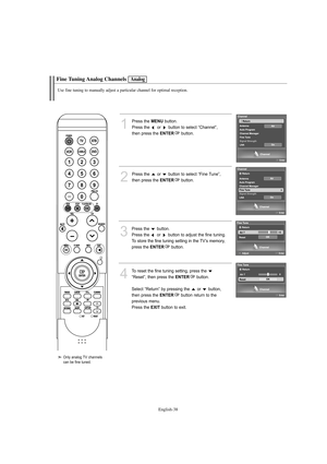 Page 40English-38
Fine Tuning Analog Channels
Use fine tuning to manually adjust a particular channel for optimal reception.
1
Press the MENUbutton.
Press the  or  button to select “Channel”,
then press the 
ENTERbutton.
2
Press the  or  button to select “Fine Tune”, 
then press the 
ENTERbutton. 
3
Press the  button. 
Press the  or  button to adjust the fine tuning.
To store the fine tuning setting in the TV’s memory, 
press the 
ENTERbutton. 
4
To reset the fine tuning setting, press the  button to select...