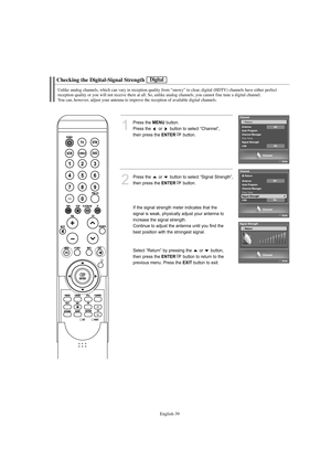 Page 41English-39
Checking the Digital-Signal Strength
Unlike analog channels, which can vary in reception quality from “snowy” to clear, digital (HDTV) channels have either perfect 
reception quality or you will not receive them at all. So, unlike analog channels, you cannot fine tune a digital channel.
You can, however, adjust your antenna to improve the reception of available digital channels.
1
Press the MENUbutton.
Press the  or  button to select “Channel”, 
then press the 
ENTERbutton.
2
Press the  or...