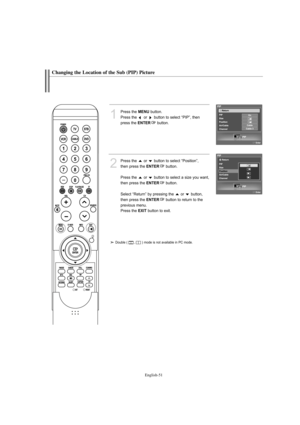 Page 53English-51
Changing the Location of the Sub (PIP) Picture
1
Press the MENUbutton.
Press the  or  button to select “PIP”, then
press the 
ENTERbutton.
2
Press the  or  button to select “Position”, 
then press the 
ENTERbutton.
Press the  or  button to select a size you want,
then press the 
ENTERbutton.
Select “Return” by pressing the  or  button,
then press the 
ENTERbutton to return to the 
previous menu.
Press the 
EXITbutton to exit.
Double (       ,       ) mode is not available in PC mode....