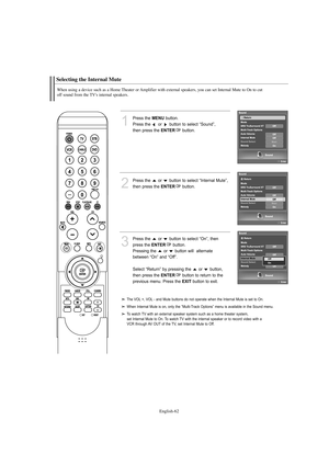 Page 64English-62
Selecting the Internal Mute
When using a device such as a Home Theater or Amplifier with external speakers, you can set Internal Mute to On to cut 
off sound from the TV's internal speakers.
1
Press the MENUbutton.
Press the  or  button to select “Sound”, 
then press the 
ENTERbutton. 
2
Press the  or  button to select “Internal Mute”,
then press the 
ENTERbutton.
3
Press the  or  button to select “On”, then 
press the 
ENTERbutton.
Pressing the  or  button will  alternate 
between “On”...