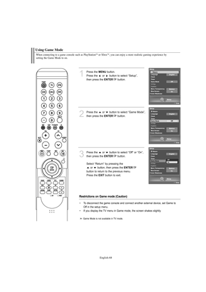 Page 70English-68
When connecting to a game console such as PlayStationTMor XboxTM, you can enjoy a more realistic gaming experience by 
setting the Game Mode to on.
Using Game Mode
1
Press the MENUbutton.
Press the  or  button to select “Setup”, 
then press the 
ENTERbutton.
2
Press the  or  button to select “Game Mode”, 
then press the 
ENTERbutton.
3
Press the  or  button to select “Off” or “On”, 
then press the 
ENTERbutton.
Select “Return” by pressing the 
or  button, then press the 
ENTER
button to return...