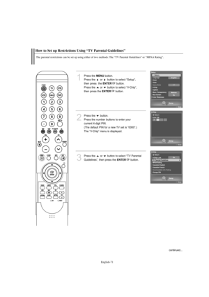 Page 73English-71
How to Set up Restrictions Using “TV Parental Guidelines”
The parental restrictions can be set up using either of two methods: The “TV Parental Guidelines” or “MPAA Rating”.
1
Press the MENUbutton.            
Press the  or  button to select “Setup”, 
then press  the 
ENTERbutton.
Press the  or  button to select “V-Chip”, 
then press the 
ENTERbutton.
2
Press the  button.      
Press the number buttons to enter your 
current 4-digit PIN.
(The default PIN for a new TV set is “0000”.)
The...