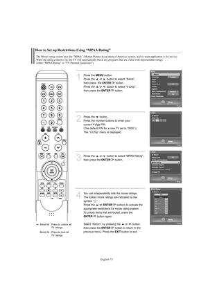 Page 75English-73
How to Set up Restrictions Using “MPAA Rating”
The Movie rating system uses the “MPAA” (Motion Picture Association of America) system, and its main application is for movies.
When the rating control is on, the TV will automatically block any programs that are coded with objectionable ratings 
(either “MPAA Rating” or “TV Parental Guidelines”).
1
Press the MENUbutton.            
Press the  or  button to select “Setup”, 
then press  the 
ENTERbutton.
Press the  or  button to select “V-Chip”,...