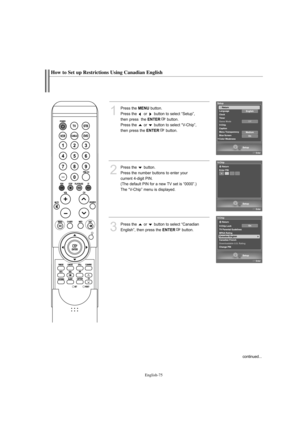 Page 77English-75
How to Set up Restrictions Using Canadian English
1
Press the MENUbutton.            
Press the  or  button to select “Setup”, 
then press  the 
ENTERbutton.
Press the  or  button to select “V-Chip”, 
then press the 
ENTERbutton.
2
Press the  button.      
Press the number buttons to enter your 
current 4-digit PIN.
(The default PIN for a new TV set is “0000”.)
The “V-Chip” menu is displayed.
3
Press the  or  button to select “Canadian
English”, then press the 
ENTERbutton.
continued......