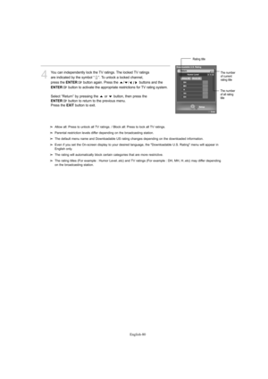 Page 82English-80
4
You can independently lock the TV ratings. The locked TV ratings 
are indicated by the symbol “ ”. To unlock a locked channel, 
press the 
ENTERbutton again. Press the  / //buttons and the 
ENTERbutton to activate the appropriate restrictions for TV rating system.
Select “Return” by pressing the  or  button, then press the 
ENTERbutton to return to the previous menu.
Press the EXITbutton to exit.
Allow all: Press to unlock all TV ratings. / Block all: Press to lock all TV ratings.
Parental...