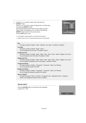 Page 86English-84
6
Press the  or  button to select “Size”, then press the 
ENTERbutton.
Press the  or  button to select the desired item in the Size menu, 
then press the 
ENTERbutton.
Set other listed options below using the same method as above.
Select “Return” by pressing the  or  button, then press the 
ENTERbutton to return to the previous menu.
Press the 
EXITbutton to exit.
Size
This option consists of “Default”, “Small”, “Standard”, and “Large”. The default is “Standard”.
Font Style
This option...