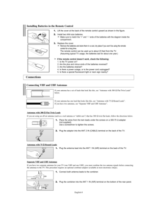 Page 10English-8
1.Place the wires from the twin leads under the screws on a 300-75Ωadapter 
(not supplied). 
Use a screwdriver to tighten the screws.
2.Plug the adaptor into the ANT 2 IN (CABLE) terminal on the back of the TV.
Connecting VHF and UHF Antennas
If your antenna has a set of leads that look like this, see “Antennas with 300 ΩFlat Twin Leads”
below.
If your antenna has one lead that looks like this, see “Antennas with 75 
ΩRound Leads”.
If you have two antennas, see “Separate VHF and UHF Antennas”....