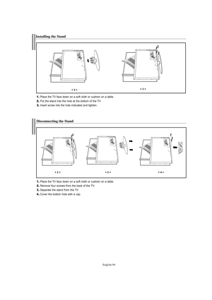 Page 96English-94
Installing the Stand
1.Place the TV face down on a soft cloth or cushion on a table.
2.Put the stand into the hole at the bottom of the TV.
3.Insert screw into the hole indicated and tighten.
< 2 >< 3 >
Disconnecting the Stand
1.Place the TV face down on a soft cloth or cushion on a table.
2.Remove four screws from the back of the TV.
3.Separate the stand from the TV.
4.Cover the bottom hole with a cap.
< 2 >< 3 >< 4 >
BN68-01047G-00Eng.qxd  4/26/06  5:38 AM  Page 94 