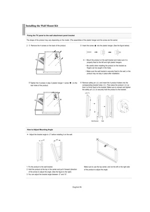 Page 98English-96
Fixing the TV panel to the wall attachment panel bracket
Installing the Wall Mount Kit
The shape of the product may vary depending on the model. (The assemblies of the plastic hanger and the screw are the same)
2   Remove the 4 screws on the back of the product.
Insert the screw  into the plastic hanger. (See the figure below)
Tighten the 4 screws in step 2 (plastic hanger + screw  ) to the    
rear holes of the product.Remove safety pin ( ) and insert the 4 product holders into the...