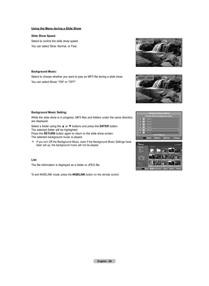 Page 70
English - 6
using the menu during a Slide Show
Slide Show Speed:
Select to control the slide show speed.
You can select Slow, Normal, or Fast.
Background music:
Select to choose whether you want to play an MP3 file during a slide show.
You can select Music "ON" or "OFF".
Background music Setting:
While the slide show is in progress, MP3 files and folders under the same directory are displayed.
Select a folder using the ▲ or ▼ buttons and press the  EntEr button. The selected folder...