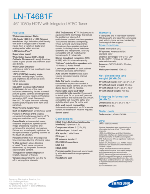 Page 2Samsung Electronics America, Inc.
105 Challenger Road
Ridgefield Park, NJ 07660-0511
Tel (201) 229-4000 • 1-800-SAMSUNG
www.samsung.com
LN-T4681F  
46 1080p HDTV with Integrated ATSC Tuner
Features
Widescreen Aspect Ratio
HD-Grade 1920 (H) x 1080 (V) pixel
resolution:
High resolution pixel density
with built-in image scaler to handle
inputs from a variety of digital and 
analog audio/ video sources.
LED Motion Plus™
Super clear panel
Wide Color Gamut CCFL (Cold
Cathode Fluorescent Lamp):
Provides
colors...