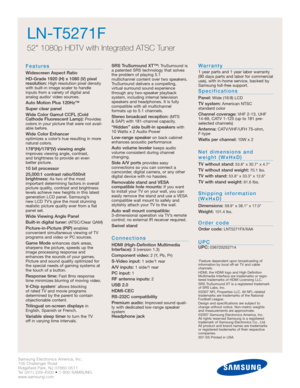 Page 2Samsung Electronics America, Inc.
105 Challenger Road
Ridgefield Park, NJ 07660-0511
Tel (201) 229-4000 • 1-800-SAMSUNG
www.samsung.com
LN-T5271F  
52 1080p HDTV with Integrated ATSC Tuner
Features
Widescreen Aspect Ratio
HD-Grade 1920 (H) x 1080 (V) pixel
resolution:
High resolution pixel density
with built-in image scaler to handle
inputs from a variety of digital and 
analog audio/ video sources.
Auto Motion Plus 120Hz™
Super clear panel
Wide Color Gamut CCFL (Cold
Cathode Fluorescent Lamp):
Provides...