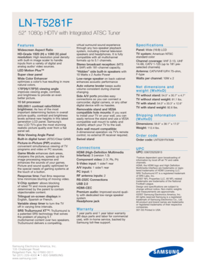 Page 2Samsung Electronics America, Inc.
105 Challenger Road
Ridgefield Park, NJ 07660-0511
Tel (201) 229-4000 • 1-800-SAMSUNG
www.samsung.com
LN-T5281F  
52 1080p HDTV with Integrated ATSC Tuner
Features
Widescreen Aspect Ratio
HD-Grade 1920 (H) x 1080 (V) pixel
resolution:
High resolution pixel density
with built-in image scaler to handle
inputs from a variety of digital and 
analog audio/ video sources.
LED Motion Plus™
Super clear panel
Wide Color Enhancer 
optimizes a color’s hue resulting in more
natural...