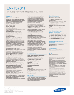 Page 2Samsung Electronics America, Inc.
105 Challenger Road
Ridgefield Park, NJ 07660-0511
Tel (201) 229-4000 • 1-800-SAMSUNG
www.samsung.com
LN-T5781F  
57 1080p HDTV with Integrated ATSC Tuner
Features
Widescreen Aspect Ratio
HD-Grade 1920 (H) x 1080 (V) pixel
resolution:
High resolution pixel density
with built-in image scaler to handle
inputs from a variety of digital and 
analog audio/ video sources.
LED Motion Plus™
Super clear panel
Wide Color Enhancer 
optimizes a color’s hue resulting in more
natural...