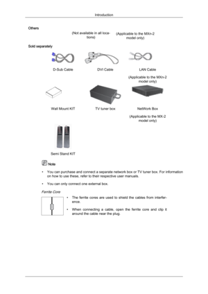 Page 11Others
(Not available in all loca-tions)
Sold separately D-Sub Cable
DVI CableLAN Cable
(Applicable to the MXn-2 model only) Wall Mount KIT
TV tuner boxNetWork Box
(Applicable to the MX-2 model only)  
 
Semi Stand KIT     Note
• You can purchase and  connect 
a separate network box or TV tuner box. For information
on how to use these, refer to their respective user manuals.
• You can only connect one external box. Introduction (Applicable to the MXn-2
model only)
Ferrite Core 
•The  ferrite  cores  are...