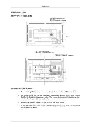 Page 20LCD Display Head
NETWORK MODEL SIZE
Installation VESA Bracket
•When installing VESA, make sure to comply with the international VESA standards.
•
Purchasing  VESA  Bracket  and  Installation  Information  :  Please  contact  your  nearest
SAMSUNG  Distributor  to  place  an  order.  After  your  order  is  placed,  installation  profes-
sionals will visit you and install the bracket.
• At least 2 persons are needed in order to move the LCD Display.
• SAMSUNG is not responsible for any product damage or...