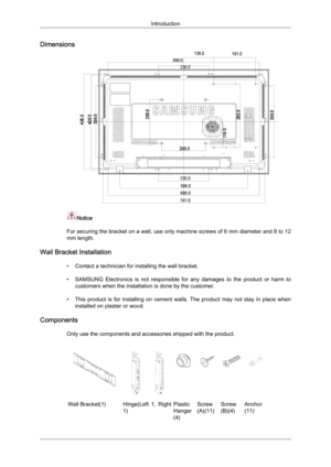 Page 21Dimensions
Notice
For  securing 
the bracket on a wall, use only machine screws of 6 mm diameter and 8 to 12
mm length.
Wall Bracket Installation • Contact a technician for installing the wall bracket.
• SAMSUNG  Electronics  is  not  responsible  for  any  damages  to  the  product  or  harm  tocustomers when the installation is done by the customer.
• This  product  is  for  installing  on  cement  walls.  The  product  may  not  stay  in  place  when installed on plaster or wood.
Components Only use...