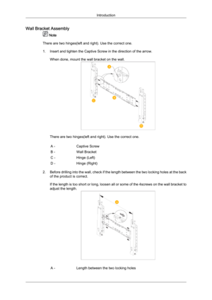 Page 22Wall Bracket Assembly
 Note
There are two hinges(left and right). Use the correct one.
1. Insert and tighten the Captive Screw in the direction of the arrow.
When done, mount the wall bracket on the wall. There are two hinges(left and right). Use the correct one.
A - Captive Screw
B - Wall Bracket
C - Hinge (Left)
D - Hinge (Right)
2. Before  drilling  into the wall, check if the length between the two locking holes at the back
of the product is correct.
If the length is too short or long, loosen all or...