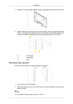 Page 243. Tighten 
the  4 screws in step 2 (plastic hanger + screw B)to the rear holes of the product. 4. Remove safety 

pin (3) and insert the 4 product holders into the corresponding bracket
holes (1). Then place the product(2) so that it is firmly fixed to the bracket. Make sure to
re-insert and tighten the safety pin (3) to securely hold the product to the bracket. A -
LCD Display
B - Wall Bracket
C - Wall
Wall Bracket Angle Adjustment Adjust the bracket angle to -2° before installing it on the wall. 1....