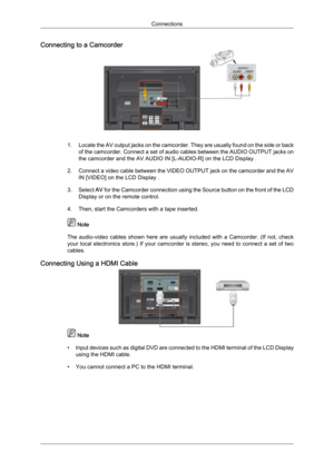 Page 28Connecting to a Camcorder
1. Locate 
the  AV output jacks on the camcorder. They are usually found on the side or back
of the camcorder. Connect a set of audio cables between the AUDIO OUTPUT jacks on
the camcorder and the AV AUDIO IN [L-AUDIO-R] on the LCD Display .
2. Connect a video cable between the VIDEO OUTPUT jack on the camcorder and the AV IN [VIDEO] on the LCD Display .
3. Select  AV for the Camcorder connection using the Source button on the front of the LCD
Display or on the remote control....