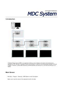 Page 40 
 
 
 
Introduction  
 
 
 A Multiple Display Control (MDC) is an application allowing various displays to be easily and simultaneously 
operated on a PC. RS-232C, a standard of serial communication, is used for the communication between a PC and 
a display. Therefore, a serial cable should be connected between the serial port on a PC and the serial port on a 
display.
Main Screen 
 
  Click Start > Program > Samsung > MDC System to start the program. 
  Select a set to see the volume of the selected...