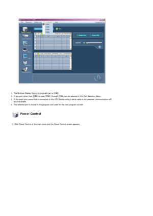 Page 42 
 
1. The Multiple Display Control is originally set to COM1.
2. If any port other than COM1 is used, COM1 through COM4 can be selected in the Port Selection Menu.
3. If the exact port name that is connected to the LCD Display using a serial cable is not selected, communication will be unavailable. 
4. The selected port is stored in the program and used for the next program as well.  
 Power Control 
 
1. Click Power Control of the main icons and the Power Control screen appears. 