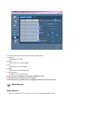 Page 54 
Info Grid shows some basic information necessary to Settings Control. 
1) Image Lock   - Available only for PC, BNC.
2) Coarse  - Adjusts Coarse of the selected display.
3) Fine  - Adjusts Fine of the selected display.
4) Position  - Adjusts Position of the selected display.
5) Auto Adjustment  - Self-Adjust to the incoming PC signal.
The Input source of MagicInfo works only on MagicInfo model. 
The Input source of TV works only on TV model. 
Settings Control is available only for the displays for...