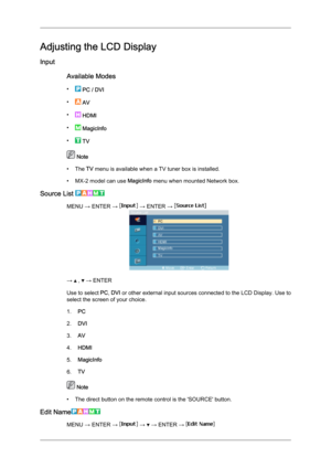 Page 59Adjusting the LCD Display
Input
Available Modes
•  
PC / DVI
•  
AV
•  
HDMI
•  
MagicInfo
•  
TV  Note
• The 
TV menu is available when a TV tuner box is installed.
• MX-2 model can use  MagicInfo menu when mounted Network box.
Source List  MENU → ENTER →   → ENTER → 
→   ,   → ENTER
Use to select  PC, DVI  or 

other external input sources connected to the LCD Display. Use to
select the screen of your choice.
1. PC
2. DVI
3. AV
4. HDMI
5. MagicInfo
6. TV  Note
• The direct button on the remote control...