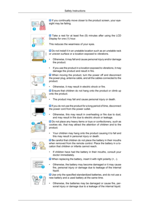 Page 7 If you continually move closer to the product screen, your eye-
sight may be failing.   Take  a  rest  for  at  least  five  (5)  minutes  after  using  the  LCD
Display for one (1) hour.
This reduces the weariness of your eyes.  Do not install it in an unstable location such as an unstable rack
or uneven surface or a location exposed to vibrations.
• Otherwise, it 
may fall and cause personal injury and/or damage
the product.
• If you use the product in a location exposed to vibrations, it may damage...