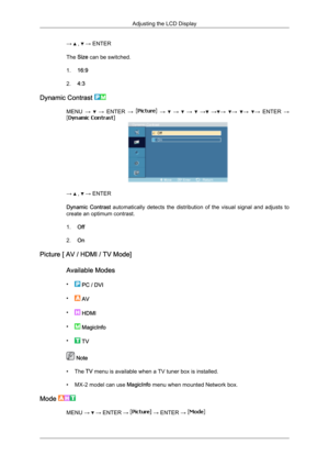 Page 67→   ,   → ENTER
The Size can be switched.
1. 16:9
2. 4:3
Dynamic Contrast  MENU 
→   
→  ENTER  →   
→    
→    
→    
→  
→ →
  →
  →
  →
 ENTER  → →   ,   → ENTER
Dynamic  Contrast 
automatically  detects  the  distribution  of  the  visual  signal  and  adjusts  to
create an optimum contrast.
1. Off
2. On
Picture [ AV / HDMI / TV Mode]
Available Modes
•  
PC / DVI
•  
AV
•  
HDMI
•  
MagicInfo
•  
TV  Note
• The 

TV menu is available when a TV tuner box is installed.
• MX-2 model can use  MagicInfo...