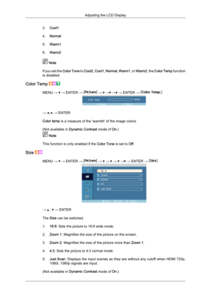 Page 703.
Cool1
4. Normal
5. Warm1
6. Warm2  Note
If  you 
set the  Color Tone  to Cool2,  Cool1, Normal,  Warm1, or  Warm2, the  Color Temp function
is disabled.
Color Temp  MENU →   → ENTER →   →   →  →  → ENTER → 
→  ,   → ENTER
Color temp is a measure of the 'warmth' of the image colors.
(Not available in  Dynamic Contrast mode of On.)  Note
This function is only enabled if the  Color Tone is set to Off.
Size  MENU →   → ENTER →   →   →   →   →  → ENTER → 
→   ,   → ENTER
The Size can be switched....