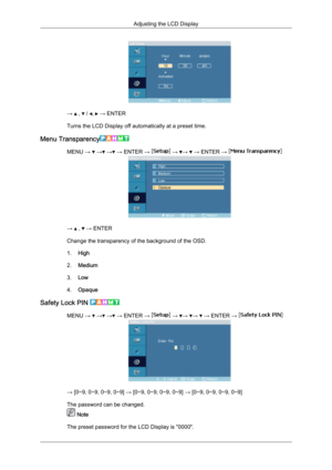 Page 77→   ,   /  ,   → ENTER
Turns the LCD Display off automatically at a preset time.
Menu Transparency MENU →   →  →  → ENTER →   →  →   → ENTER → 
→   ,   → ENTER
Change the transparency of the background of the OSD.
1. High
2. Medium
3. Low
4. Opaque
Safety Lock PIN  MENU →   →  →  → ENTER →   →  →  →   → ENTER → 
→ [0∼9, 0∼9, 0∼9, 0∼9] 
→ [0∼9, 0∼9, 0∼9, 0∼9] → [0∼9, 0∼9, 0∼9, 0∼9]
The password can be changed.  Note
The preset password for the LCD Display is "0000". Adjusting the LCD Display 