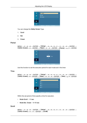 Page 83You can change the 
Safety Screen Type.
1. Scroll
2. Bar
3. Eraser
Period MENU →   
→  
→  
→  ENTER  →   
→   →
  →
  →
   
→    
→    
→    
→  ENTER  → →
   
→  
ENTER  →  →
   
→    
→  
ENTER  → [Period ] →    ,   
→  ENTER Use this function to set the execution period for each mode set in the timer.
Time MENU →   
→  
→  
→  ENTER  →   
→   →
  →
  →
   
→    
→    
→    
→  ENTER  → →
   
→  ENTER  →  →
   
→    
→    
→  ENTER  →  →
   ,   
→  ENTER Within the set period of time specify a time...