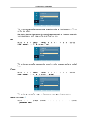 Page 84This function prevents after-images on the screen by moving all the pixels on the LCD ac-
cording to a pattern.
Use 
this 
function when there are remaining after-images or symbols on the screen, especially
when you displayed a still image on the screen for a long time.
Bar MENU →   
→  
→  
→  ENTER  →   
→   →
  →
  →
   
→    
→    
→    
→  ENTER  → →   →   →   →ENTER → 
This  function  prevents  after-images  on  the  screen  by  moving  long  black  and  white  vertical
lines.
Eraser MENU →   
→...