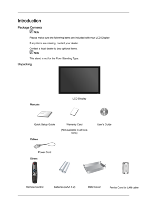 Page 10Introduction
Package Contents
 Note
Please make sure the following items are included with your LCD Display.
If any items are missing, contact your dealer.
Contact a local dealer to buy optional items.  Note
This stand is not for the Floor Standing Type.
Unpacking LCD Display
Manuals Quick Setup Guide Warranty Card
(Not available in all loca-tions) User's Guide
Cables  
 
Power Cord   
Others Remote Control Batteries (AAA X 2)
HDD Cover Ferrite Core for LAN cable 