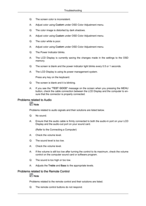 Page 94Q: The screen color is inconsistent.
A:
Adjust color using  Custom
 under OSD Color Adjustment menu.
Q: The color image is distorted by dark shadows.
A: Adjust color using  Custom under OSD Color Adjustment menu.
Q: The color white is poor.
A: Adjust color using  Custom under OSD Color Adjustment menu.
Q: The Power Indicator blinks.
A: The  LCD  Display  is  currently  saving  the  changes  made  in  the  settings  to  the  OSD memory.
Q: The screen is blank and the power indicator light blinks every 0.5...