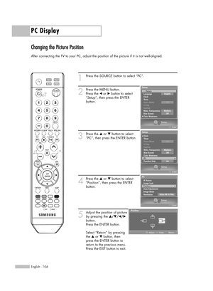 Page 104PC Display
English - 104
Changing the Picture Position
After connecting the TV to your PC, adjust the position of the picture if it is not well-aligned.
1
Press the SOURCE button to select “PC”.
2
Press the MENU button.
Press the œor √button to select
“Setup”, then press the ENTER 
button.
3
Press the …or †button to select
“PC”, then press the ENTER button.
4
Press the …or †button to select
“Position”, then press the ENTER 
button.
5
Adjust the position of picture
by pressing the …/†/œ/√
button. 
Press...