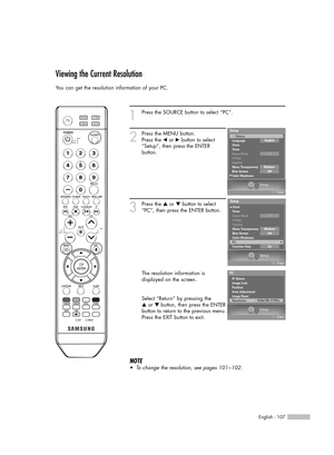 Page 107English - 107
Viewing the Current Resolution
You can get the resolution information of your PC.
1
Press the SOURCE button to select “PC”.
2
Press the MENU button.
Press the œor √button to select
“Setup”, then press the ENTER 
button.
3
Press the …or †button to select
“PC”, then press the ENTER button.
The resolution information is
displayed on the screen.
Select “Return” by pressing the 
…or † button, then press the ENTER
button to return to the previous menu.
Press the EXIT button to exit.
NOTE
•To...