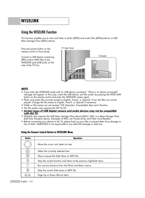 Page 110WISELINK
English - 110
Using the WISELINK Function 
This function enables you to view and listen to photo (JPEG) and audio files (MP3)saved on a USB
Mass Storage Class (MSC) device.
Press the power button on the
remote control or front panel.
Connect a USB device containing
JPEG and/or MP3 files to the
WISELINK jack (USB jack) on the
side of the TV first.
TV Side Panel
NOTES
•If you enter the WISELINK mode with no USB device connected. “There is no device connected”
message will appear. In this case,...