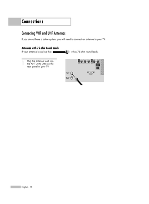 Page 16Connections
English - 16
Connecting VHF and UHF Antennas
If you do not have a cable system, you will need to connect an antenna to your TV.  
Antennas with 75-ohm Round Leads
If your antenna looks like this: it has 75-ohm round leads.
1
Plug the antenna lead into
the ANT 2 IN (AIR) on the 
rear panel of your TV.
BP68-00588A-00Eng(016~027)  3/8/06  5:02 PM  Page 16 