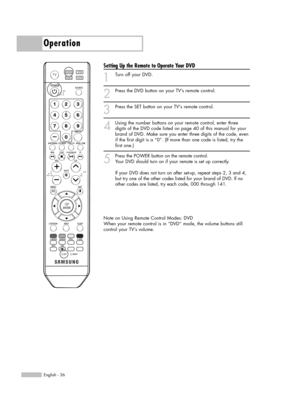 Page 36English - 36
Operation
Setting Up the Remote to Operate Your DVD
1
Turn off your DVD.
2
Press the DVD button on your TV’s remote control.
3
Press the SET button on your TVs remote control.
4
Using the number buttons on your remote control, enter three
digits of the DVD code listed on page 40 of this manual for your
brand of DVD. Make sure you enter three digits of the code, even
if the first digit is a “0”. (If more than one code is listed, try the
first one.)
5
Press the POWER button on the remote...