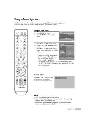 Page 45English - 45
Viewing an External Signal Source
Use the remote control to switch between viewing signals from connected equipment,
such as a VCR, DVD, Set-Top Box or the TV source (broadcast or cable).
Setting the Signal Source
1
Press the MENU button. 
Press the ENTER button to select
“Input”.
2
Press the …or †button to select
“Source List”, then press the ENTER
button.
Press the …or †button to select a
signal source, then press the ENTER
button.
Alternate method
Press the SOURCE button on the
remote...