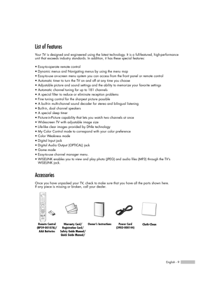 Page 9English - 9
List of Features
Your TV is designed and engineered using the latest technology. It is a full-featured, high-performance
unit that exceeds industry standards. In addition, it has these special features:
• Easy-to-operate remote control
• Dynamic menus and Navigating menus by using the menu map
• Easy-to-use on-screen menu system you can access from the front panel or remote control
• Automatic timer to turn the TV on and off at any time you choose
• Adjustable picture and sound settings and...