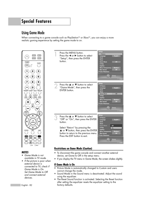 Page 82Special Features
English - 82
Using Game Mode
When connecting to a game console such as PlayStationTMor XboxTM, you can enjoy a more 
realistic gaming experience by setting the game mode to on.
1
Press the MENU button.
Press the œor √button to select
“Setup”, then press the ENTER 
button.
2
Press the …or †button to select
“Game Mode”, then press the
ENTER button.
3
Press the …or †button to select
“Off” or “On”, then press the ENTER
button.
Select “Return” by pressing the 
…or † button, then press the...