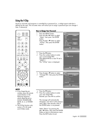 Page 83English - 83
Using the V-Chip
Access to channels and programs is controlled by a password (i.e., a 4-digit secret code that is
defined by the user). The on-screen menu will instruct you to assign a password (you can change it
later, if necessary).
How to Change Your Password
1
Press the MENU button.
Press the œor √button to select
“Setup”, then press  the ENTER 
button.
Press the …or †button to select
“V-Chip”, then press the ENTER 
button.
2
Press the †button.      
Press the number buttons to enter...