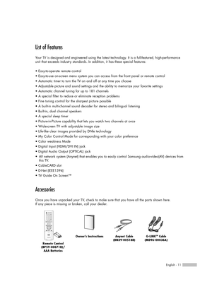 Page 11English - 11
List of Features
Your TV is designed and engineered using the latest technology. It is a full-featured, high-performance
unit that exceeds industry standards. In addition, it has these special features:
• Easy-to-operate remote control
• Easy-to-use on-screen menu system you can access from the front panel or remote control
• Automatic timer to turn the TV on and off at any time you choose
• Adjustable picture and sound settings and the ability to memorize your favorite settings
• Automatic...