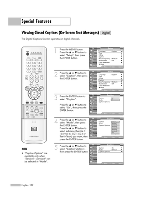 Page 102Special Features
English - 102
Viewing Closed Captions (On-Screen Text Messages)
The Digital Captions function operates on digital channels.
1
Press the MENU button.
Press the …or †button to
select “Setup”, then press
the ENTER button.
2
Press the …or †button to
select “Caption”, then press
the ENTER button.
3
Press the ENTER button to
select “Caption”.
Press the …or †button to
select “On”, then press the
ENTER button.
4
Press the …or †button to
select “Mode”, then press
the ENTER button.
Press the …or...